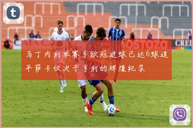 马丁内利单赛季欧冠进球已达6球追平萨卡仅次于亨利的辉煌纪录