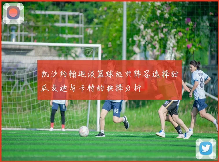 凯沙约翰逊谈篮球经典阵容选择甜瓜麦迪与卡特的抉择分析