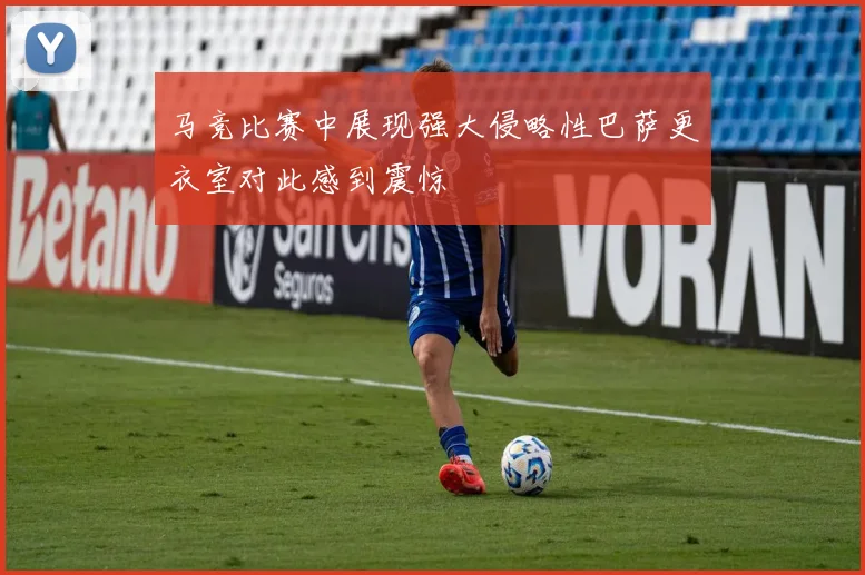 马竞比赛中展现强大侵略性巴萨更衣室对此感到震惊