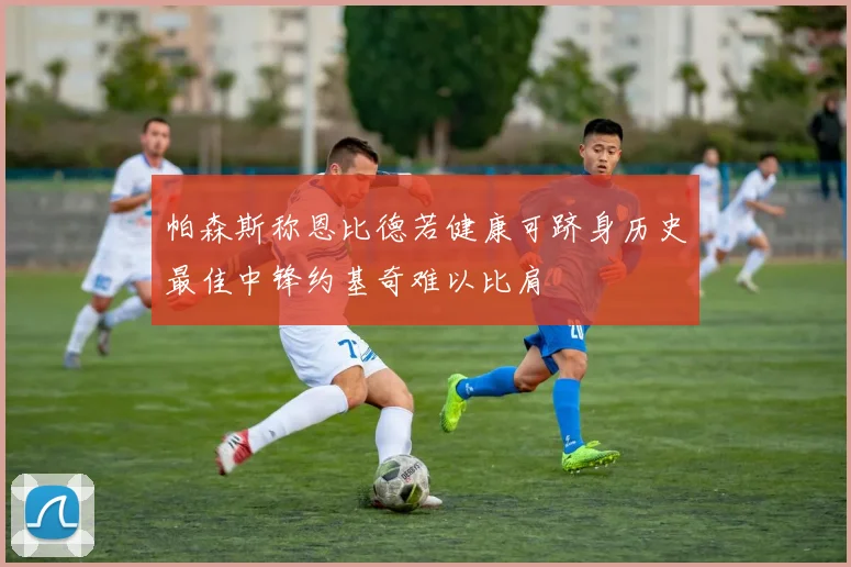 帕森斯称恩比德若健康可跻身历史最佳中锋约基奇难以比肩