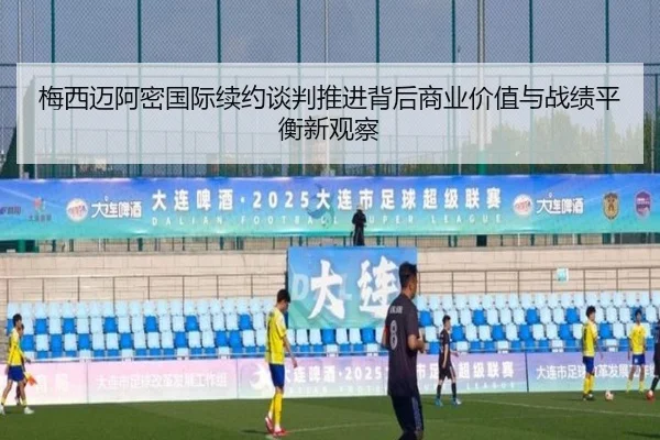 梅西迈阿密国际续约谈判推进背后商业价值与战绩平衡新观察